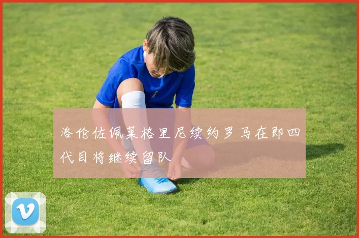 洛伦佐佩莱格里尼续约罗马在即四代目将继续留队